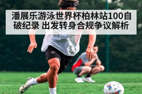 潘展乐游泳世界杯柏林站100自破纪录 出发转身合规争议解析