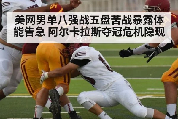美网男单八强战五盘苦战暴露体能告急 阿尔卡拉斯夺冠危机隐现