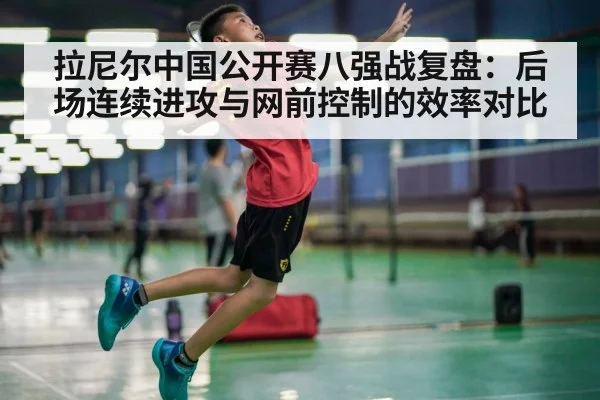 拉尼尔中国公开赛八强战复盘：后场连续进攻与网前控制的效率对比